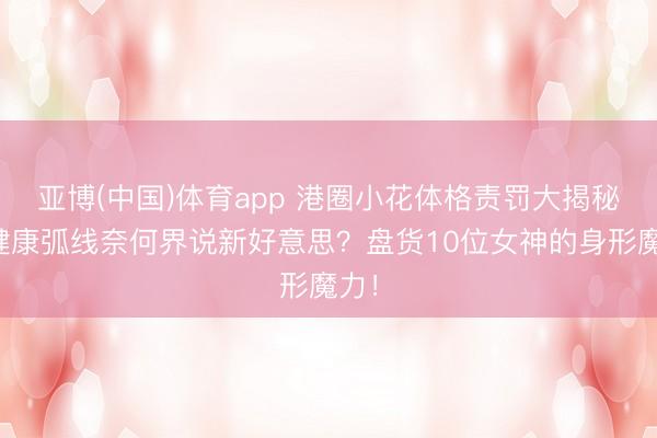 亚博(中国)体育app 港圈小花体格责罚大揭秘：健康弧线奈何界说新好意思？盘货10位女神的身形魔力！