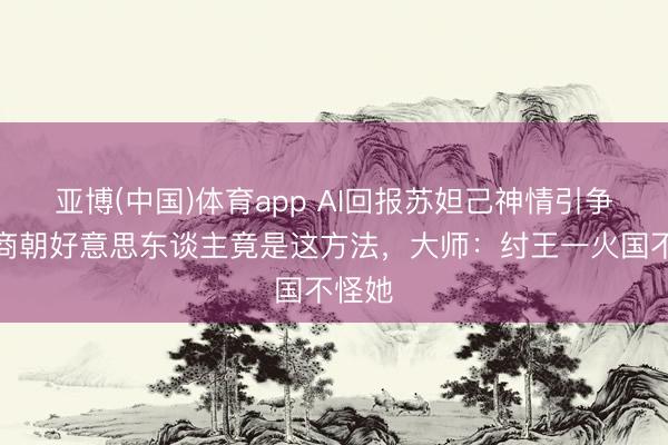 亚博(中国)体育app AI回报苏妲己神情引争议！商朝好意思东谈主竟是这方法，大师：纣王一火国不怪她