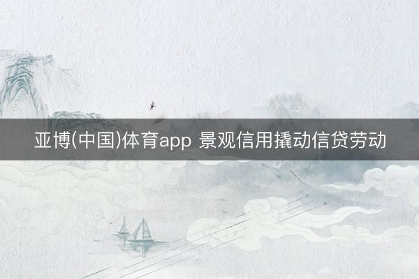 亚博(中国)体育app 景观信用撬动信贷劳动
