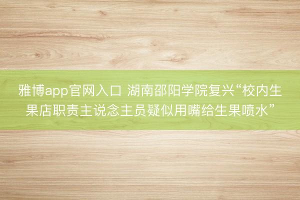 雅博app官网入口 湖南邵阳学院复兴“校内生果店职责主说念主员疑似用嘴给生果喷水”
