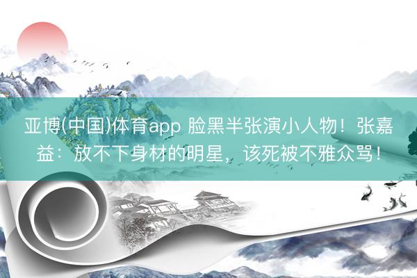 亚博(中国)体育app 脸黑半张演小人物！张嘉益：放不下身材的明星，该死被不雅众骂！