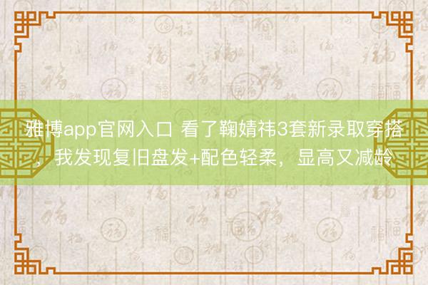 雅博app官网入口 看了鞠婧祎3套新录取穿搭，我发现复旧盘发+配色轻柔，显高又减龄