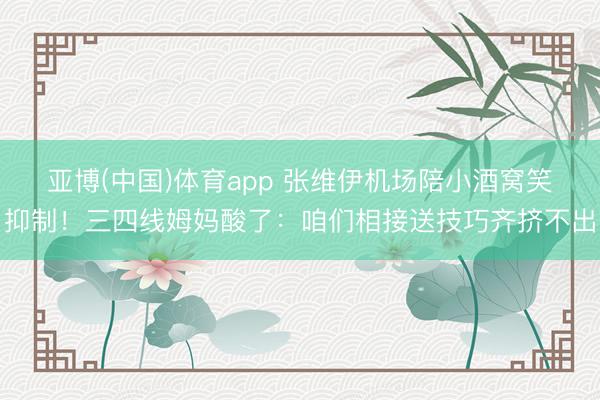 亚博(中国)体育app 张维伊机场陪小酒窝笑抑制！三四线姆妈酸了：咱们相接送技巧齐挤不出