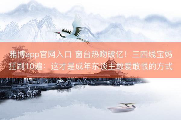 雅博app官网入口 窗台热吻破亿！三四线宝妈狂刷10遍：这才是成年东谈主敢爱敢恨的方式