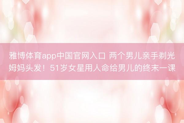 雅博体育app中国官网入口 两个男儿亲手剃光姆妈头发!51岁女星用人命给男儿的终末一课