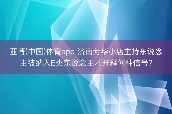 亚博(中国)体育app 济南芳华小店主持东说念主被纳入E类东说念主才开释何种信号？