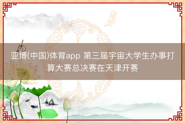 亚博(中国)体育app 第三届宇宙大学生办事打算大赛总决赛在天津开赛