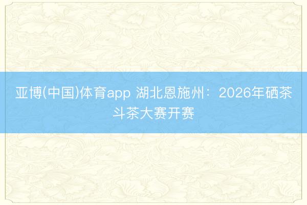 亚博(中国)体育app 湖北恩施州：2026年硒茶斗茶大赛开赛