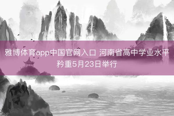 雅博体育app中国官网入口 河南省高中学业水平矜重5月23日举行