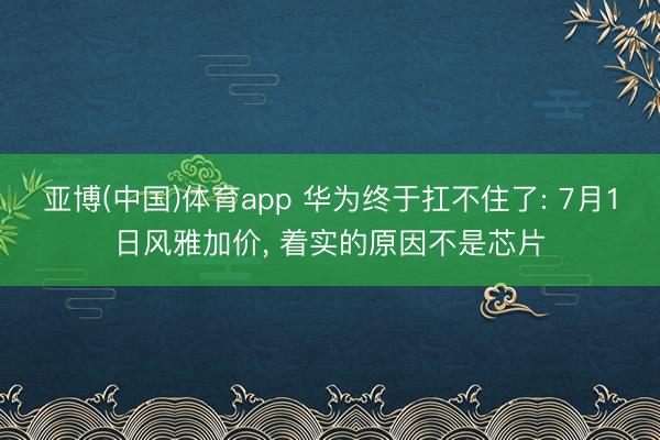 亚博(中国)体育app 华为终于扛不住了: 7月1日风雅加价， 着实的原因不是芯片