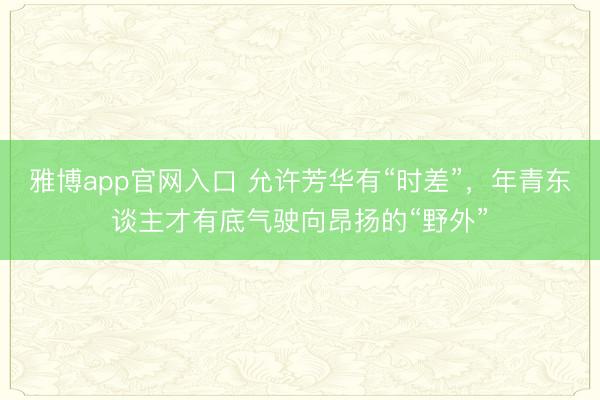雅博app官网入口 允许芳华有“时差”，年青东谈主才有底气驶向昂扬的“野外”