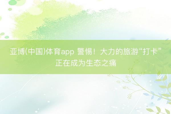 亚博(中国)体育app 警惕！大力的旅游“打卡”正在成为生态之痛