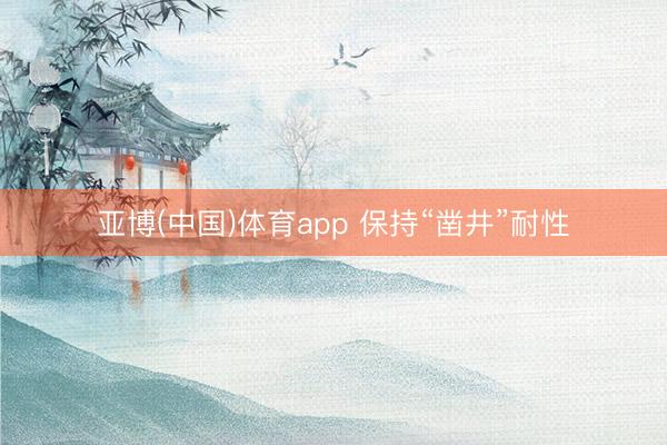 亚博(中国)体育app 保持“凿井”耐性