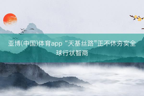 亚博(中国)体育app “天基丝路”正不休夯实全球行状智商