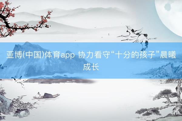 亚博(中国)体育app 协力看守“十分的孩子”晨曦成长