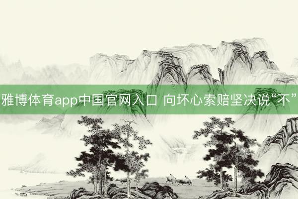雅博体育app中国官网入口 向坏心索赔坚决说“不”