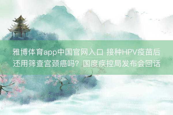 雅博体育app中国官网入口 接种HPV疫苗后还用筛查宫颈癌吗？国度疾控局发布会回话