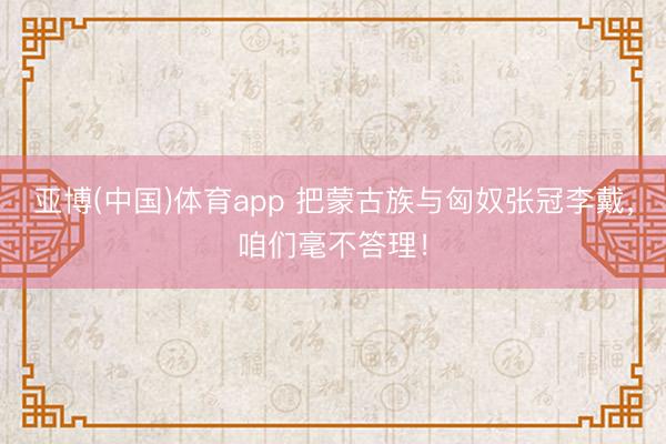 亚博(中国)体育app 把蒙古族与匈奴张冠李戴，咱们毫不答理！