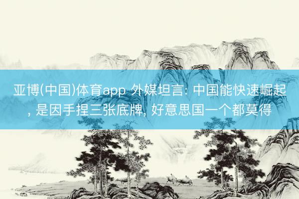 亚博(中国)体育app 外媒坦言: 中国能快速崛起， 是因手捏三张底牌， 好意思国一个都莫得