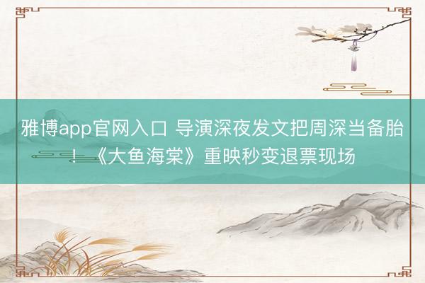 雅博app官网入口 导演深夜发文把周深当备胎！《大鱼海棠》重映秒变退票现场