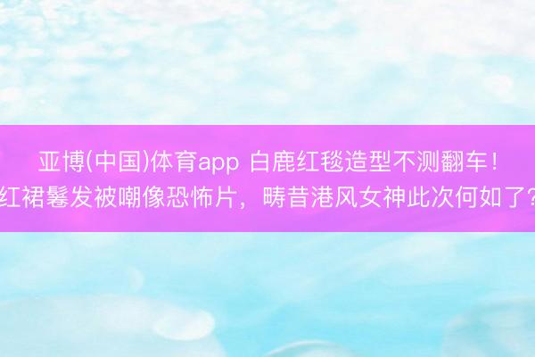 亚博(中国)体育app 白鹿红毯造型不测翻车！红裙鬈发被嘲像恐怖片，畴昔港风女神此次何如了？