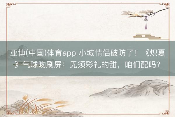 亚博(中国)体育app 小城情侣破防了！《炽夏》气球吻刷屏：无须彩礼的甜，咱们配吗？