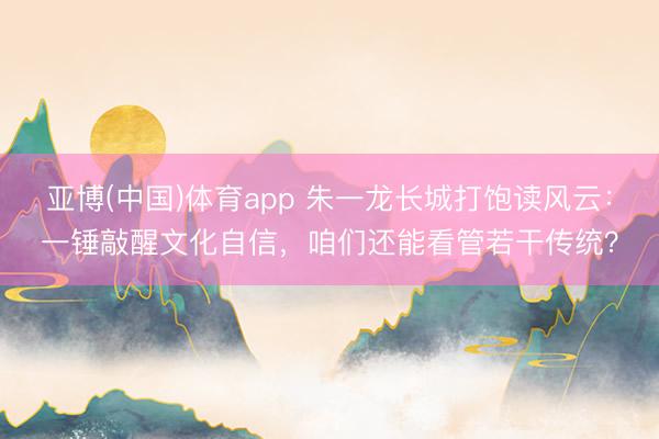 亚博(中国)体育app 朱一龙长城打饱读风云：一锤敲醒文化自信，咱们还能看管若干传统？