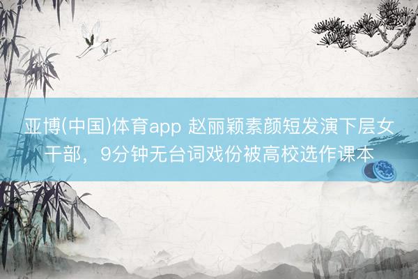 亚博(中国)体育app 赵丽颖素颜短发演下层女干部，9分钟无台词戏份被高校选作课本