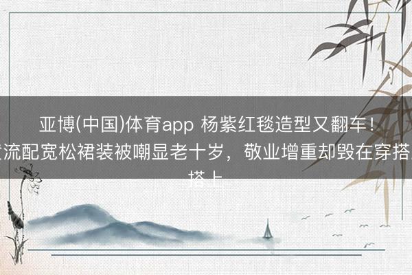 亚博(中国)体育app 杨紫红毯造型又翻车!黄流配宽松裙装被嘲显老十岁,敬业增重却毁在穿搭上