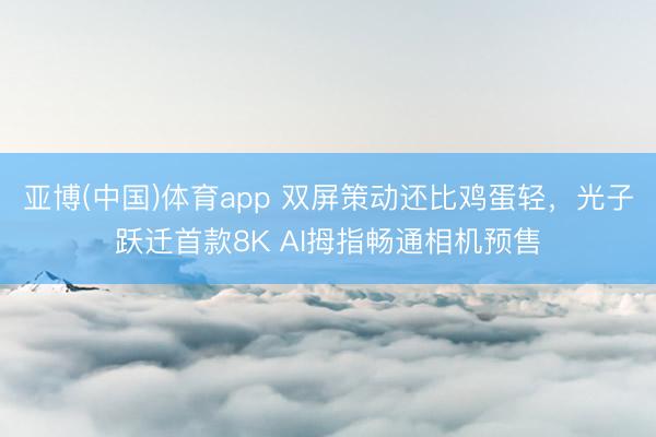 亚博(中国)体育app 双屏策动还比鸡蛋轻，光子跃迁首款8K AI拇指畅通相机预售