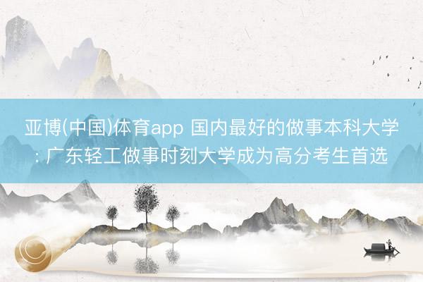 亚博(中国)体育app 国内最好的做事本科大学: 广东轻工做事时刻大学成为高分考生首选