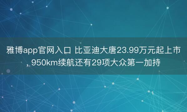 雅博app官网入口 比亚迪大唐23.99万元起上市， 950km续航还有29项大众第一加持