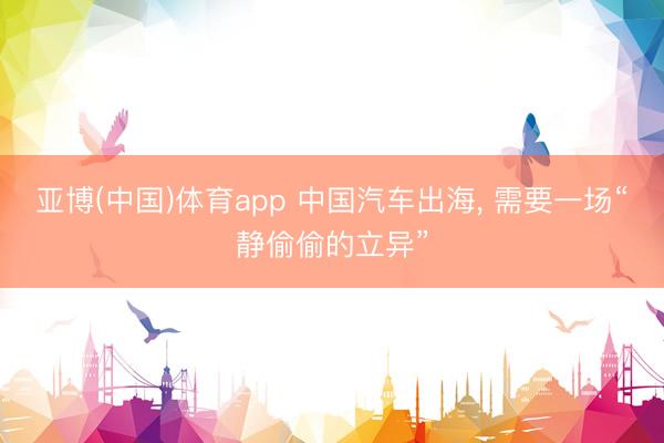 亚博(中国)体育app 中国汽车出海， 需要一场“静偷偷的立异”