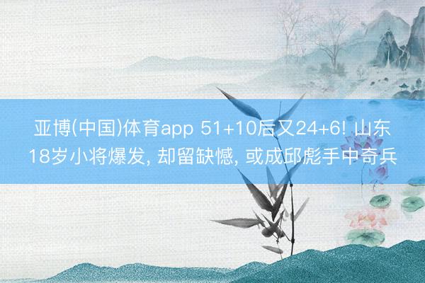 亚博(中国)体育app 51+10后又24+6! 山东18岁小将爆发， 却留缺憾， 或成邱彪手中奇兵