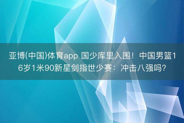 亚博(中国)体育app 国少库里入围！中国男篮16岁1米90新星剑指世少赛：冲击八强吗？