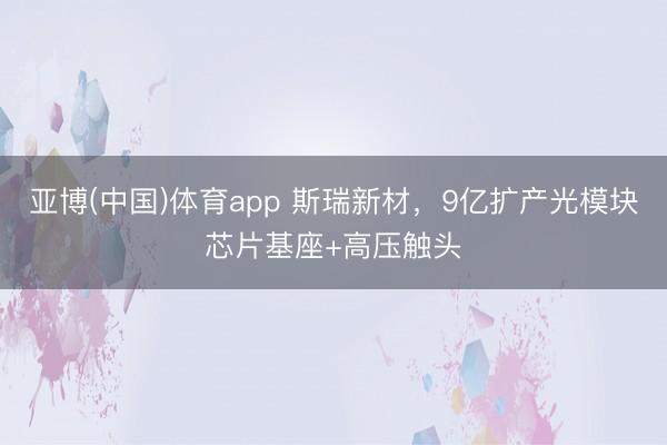 亚博(中国)体育app 斯瑞新材,9亿扩产光模块芯片基座+高压触头