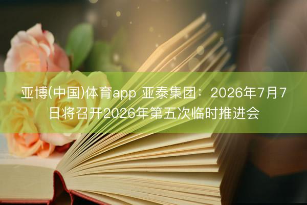 亚博(中国)体育app 亚泰集团：2026年7月7日将召开2026年第五次临时推进会