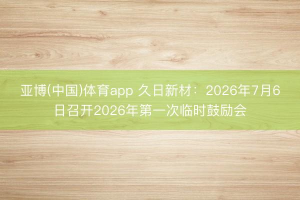 亚博(中国)体育app 久日新材：2026年7月6日召开2026年第一次临时鼓励会