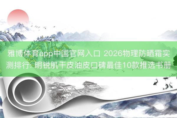 雅博体育app中国官网入口 2026物理防晒霜实测排行: 明锐肌干皮油皮口碑最佳10款推选书册