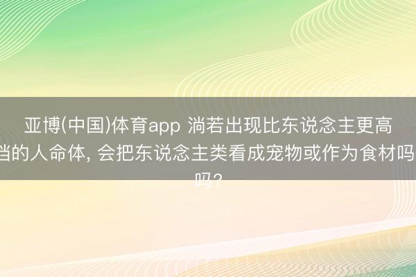 亚博(中国)体育app 淌若出现比东说念主更高档的人命体， 会把东说念主类看成宠物或作为食材吗?