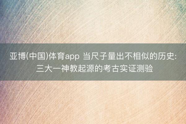 亚博(中国)体育app 当尺子量出不相似的历史: 三大一神教起源的考古实证测验